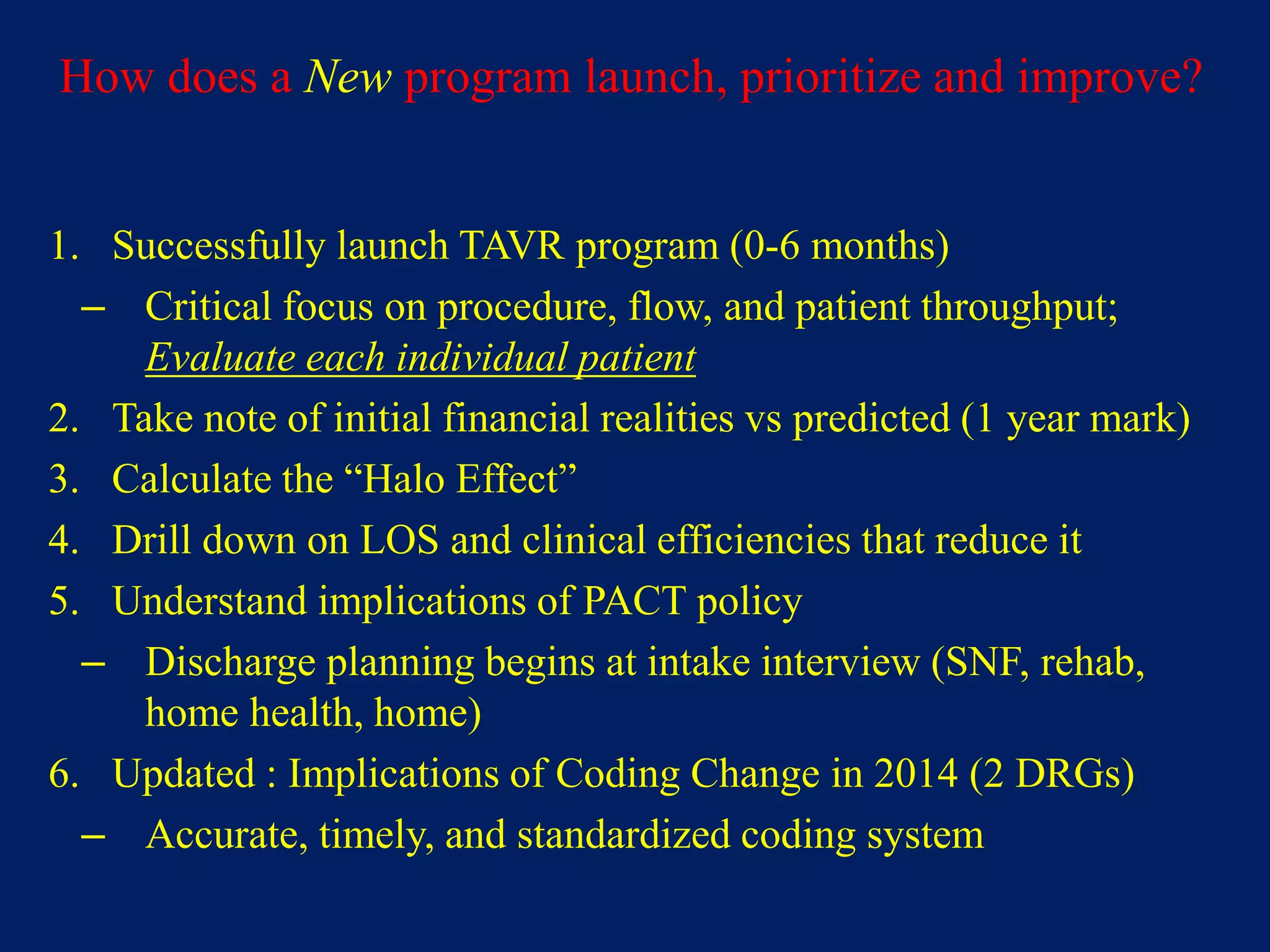 How does a New program launch, prioritize and improve?
1. Successfully launch TAVR program (0-6 months)
– Critical focus on procedure, flow, and patient throughput;
Evaluate each individual patient
2. Take note of initial financial realities vs predicted (1 year mark)
3. Calculate the “Halo Effect”
4. Drill down on LOS and clinical efficiencies that reduce it
5. Understand implications of PACT policy
– Discharge planning begins at intake interview (SNF, rehab,
home health, home)
6. Updated : Implications of Coding Change in 2014 (2 DRGs)
– Accurate, timely, and standardized coding system
 
