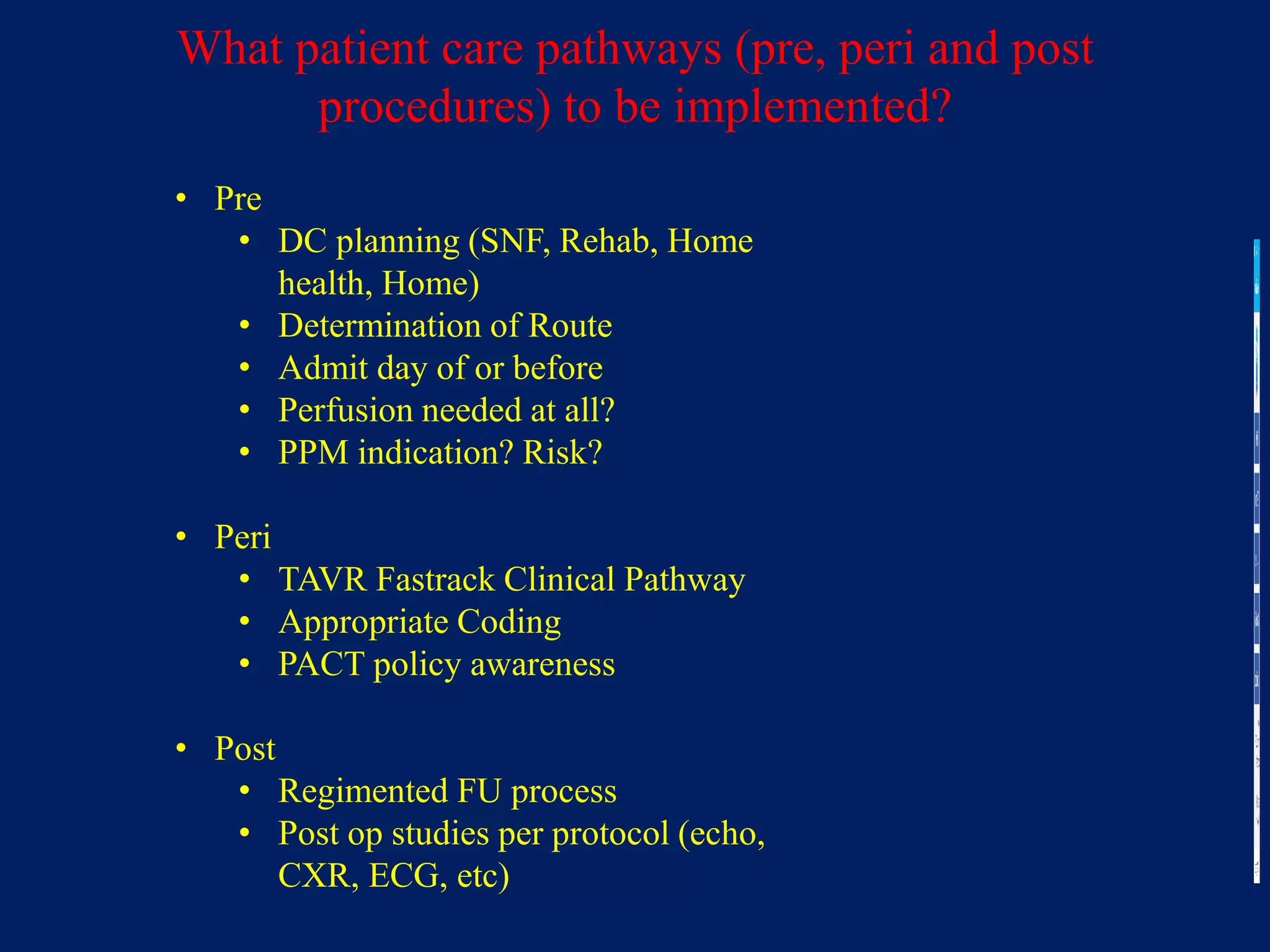 What patient care pathways (pre, peri and post
procedures) to be implemented?
• Pre
• DC planning (SNF, Rehab, Home
health, Home)
• Determination of Route
• Admit day of or before
• Perfusion needed at all?
• PPM indication? Risk?
• Peri
• TAVR Fastrack Clinical Pathway
• Appropriate Coding
• PACT policy awareness
• Post
• Regimented FU process
• Post op studies per protocol (echo,
CXR, ECG, etc)
 