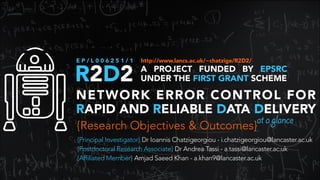 R2D2 A PROJECT FUNDED BY EPSRC
UNDER THE FIRST GRANT SCHEME
E P / L 0 0 6 2 5 1 / 1
NETWORK ERROR CONTROL FOR
RAPID AND RELIABLE DATA DELIVERY
{Research Objectives & Outcomes}
{Principal Investigator} Dr Ioannis Chatzigeorgiou - i.chatzigeorgiou@lancaster.ac.uk
{Postdoctoral Research Associate} Dr Andrea Tassi - a.tassi@lancaster.ac.uk 
{Affiliated Member} Amjad Saeed Khan - a.khan9@lancaster.ac.uk
http://www.lancs.ac.uk/~chatzige/R2D2/
ataglance
 