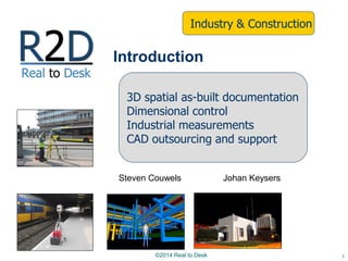 Steven Couwels Johan Keysers
1
Introduction
3D spatial as-built documentation
Dimensional control
Industrial measurements
CAD outsourcing and support
Industry & Construction
©2014 Real to Desk
 
