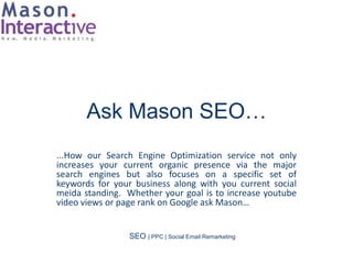Ask Mason SEO…
...How our Search Engine Optimization service not only
increases your current organic presence via the major
search engines but also focuses on a specific set of
keywords for your business along with you current social
meida standing. Whether your goal is to increase youtube
video views or page rank on Google ask Mason…


                 SEO | PPC | Social Email Remarketing
 
