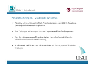 Modul 9 ∙ Regina Bergdolt



Personalmarketing 3.0. – was Sie jetzt tun können

•   Attraktiv sein und klares Profil als Arbeitgeber zeigen statt 0815‐Anzeigen –
    (positiv) auffallen durch Originalität.

•   Ihre Zielgruppe aktiv ansprechen statt irgendwo offene Stellen posten.

•   Den Recruitingprozess effizient gestalten – vom Erstkontakt über das 
    Telefoninterview bis zur Entscheidung. 

•   Strukturiert, treffsicher und fair auswählen mit dem kompetenzbasierten 
    Interview. 
 