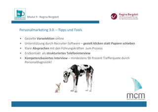 Modul 9 ∙ Regina Bergdolt



Personalmarketing 3.0. – Tipps und Tools

•   Gezielte Vorselektion online
•   Unterstützung durch Recruiter‐Software – gezielt klicken statt Papiere schieben
•   Klare Absprachen mit den Führungskräften  zum Prozess
•   Erstkontakt  als strukturiertes Telefoninterview
•   Kompetenzbasiertes Interview – mindestens 90 Prozent Trefferquote durch 
    Personaldiagnostik!
 
