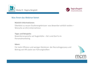 Modul 9 ∙ Regina Bergdolt


Was Ihnen das Webinar bietet

   Nützlich Informationen: 
   Überblick zu neuen Studienergebnissen: was Bewerber wirklich wollen –
   Wünsche an (Ihr) Unternehmen

   Tipps und Beispiele: 
   Bewerberansprache auf Augenhöhe – Do‘s and Don‘ts im 
   Personalmarketing

   Ideen:
   Für mehr Effizienz und weniger Kleinkram: der Recruitingprozess und 
   Beitrag von HR sowie von Führungskräften
 