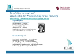 Modul 9 ∙ Regina Bergdolt


Sie möchten mehr wissen? 
Besuchen Sie den Wachstumsblog für das Recruiting : 
www.blog.unternehmen‐im‐wachstum.de
  Regina Bergdolt
  ............................................
  HR‐Entwicklung & Führung 
  für Wachstumsunternehmen 
  Tel. 0049 621 828 4798
  Mobil  0049 171 727 7092
  bergdolt@unternehmen‐im‐wachstum.de
  www.unternehmen‐im‐wachstum.de


  Für Recruiting to‐go von 
  ............................................
  MCM Media Consult Maier + Partner GmbH
  Kaiserstraße 201‐203 ‐ 76133 Karlsruhe
  Tel. 0721/83 14 7‐10 ‐ Fax: 0721/83 14 7‐19
  Internet http://www.mcm‐media‐consult.de/
  Facebook http://www.facebook.com/MedicalTopJobs
  Twitter http://twitter.com/MedicalTopJobs
 