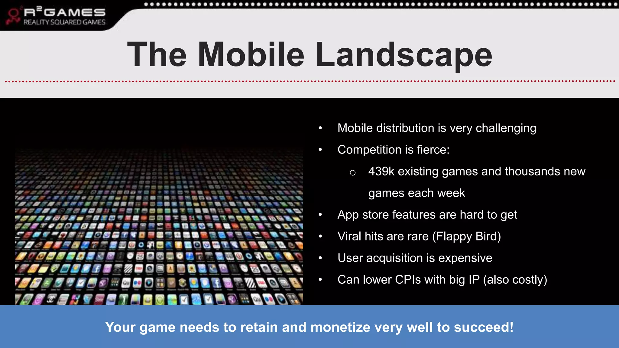 The Mobile Landscape
• Mobile distribution is very challenging
• Competition is fierce:
o 439k existing games and thousands new
games each week
• App store features are hard to get
• Viral hits are rare (Flappy Bird)
• User acquisition is expensive
• Can lower CPIs with big IP (also costly)
Your game needs to retain and monetize very well to succeed!
 