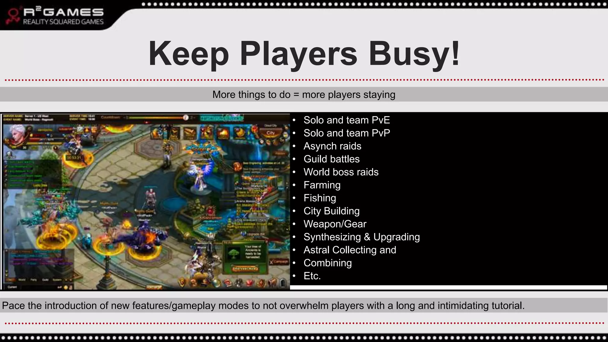 • Solo and team PvE
• Solo and team PvP
• Asynch raids
• Guild battles
• World boss raids
• Farming
• Fishing
• City Building
• Weapon/Gear
• Synthesizing & Upgrading
• Astral Collecting and
• Combining
• Etc.
Pace the introduction of new features/gameplay modes to not overwhelm players with a long and intimidating tutorial.
Keep Players Busy!
More things to do = more players staying
 
