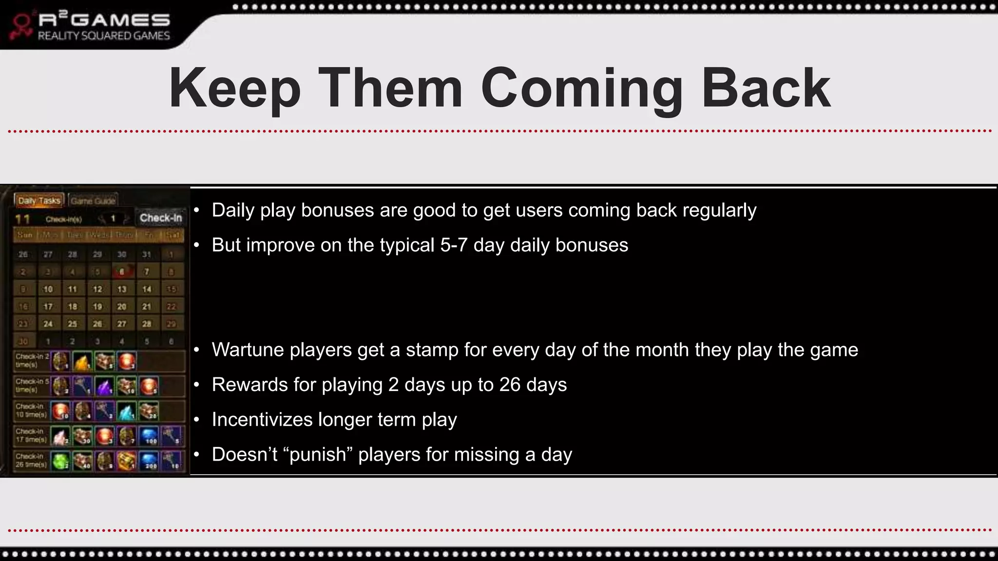 • Daily play bonuses are good to get users coming back regularly
• But improve on the typical 5-7 day daily bonuses
• Wartune players get a stamp for every day of the month they play the game
• Rewards for playing 2 days up to 26 days
• Incentivizes longer term play
• Doesn’t “punish” players for missing a day
Keep Them Coming Back
 