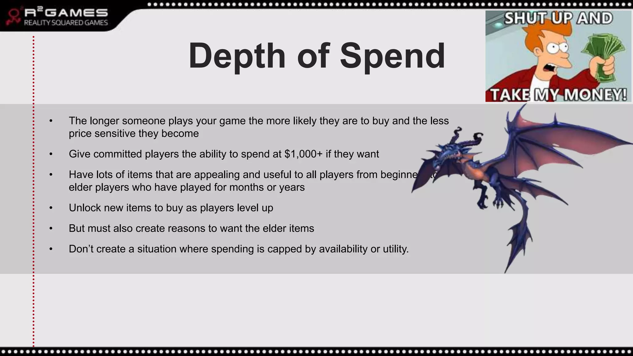 Depth of Spend
• The longer someone plays your game the more likely they are to buy and the less
price sensitive they become
• Give committed players the ability to spend at $1,000+ if they want
• Have lots of items that are appealing and useful to all players from beginners to
elder players who have played for months or years
• Unlock new items to buy as players level up
• But must also create reasons to want the elder items
• Don’t create a situation where spending is capped by availability or utility.
 