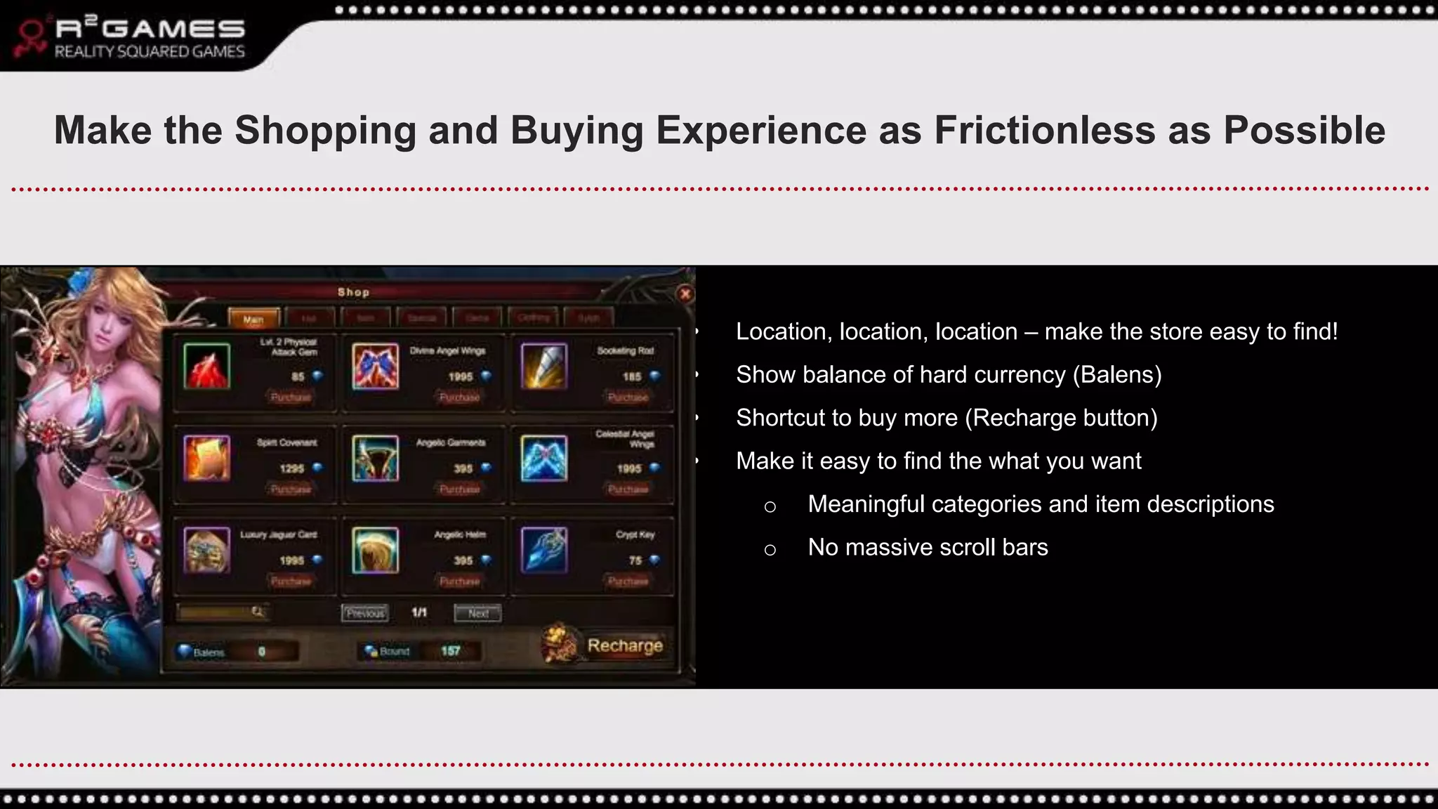 • Location, location, location – make the store easy to find!
• Show balance of hard currency (Balens)
• Shortcut to buy more (Recharge button)
• Make it easy to find the what you want
o Meaningful categories and item descriptions
o No massive scroll bars
Make the Shopping and Buying Experience as Frictionless as Possible
 