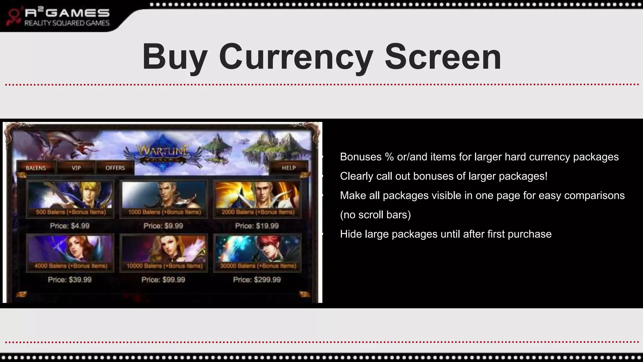 • Bonuses % or/and items for larger hard currency packages
• Clearly call out bonuses of larger packages!
• Make all packages visible in one page for easy comparisons
(no scroll bars)
• Hide large packages until after first purchase
Buy Currency Screen
 