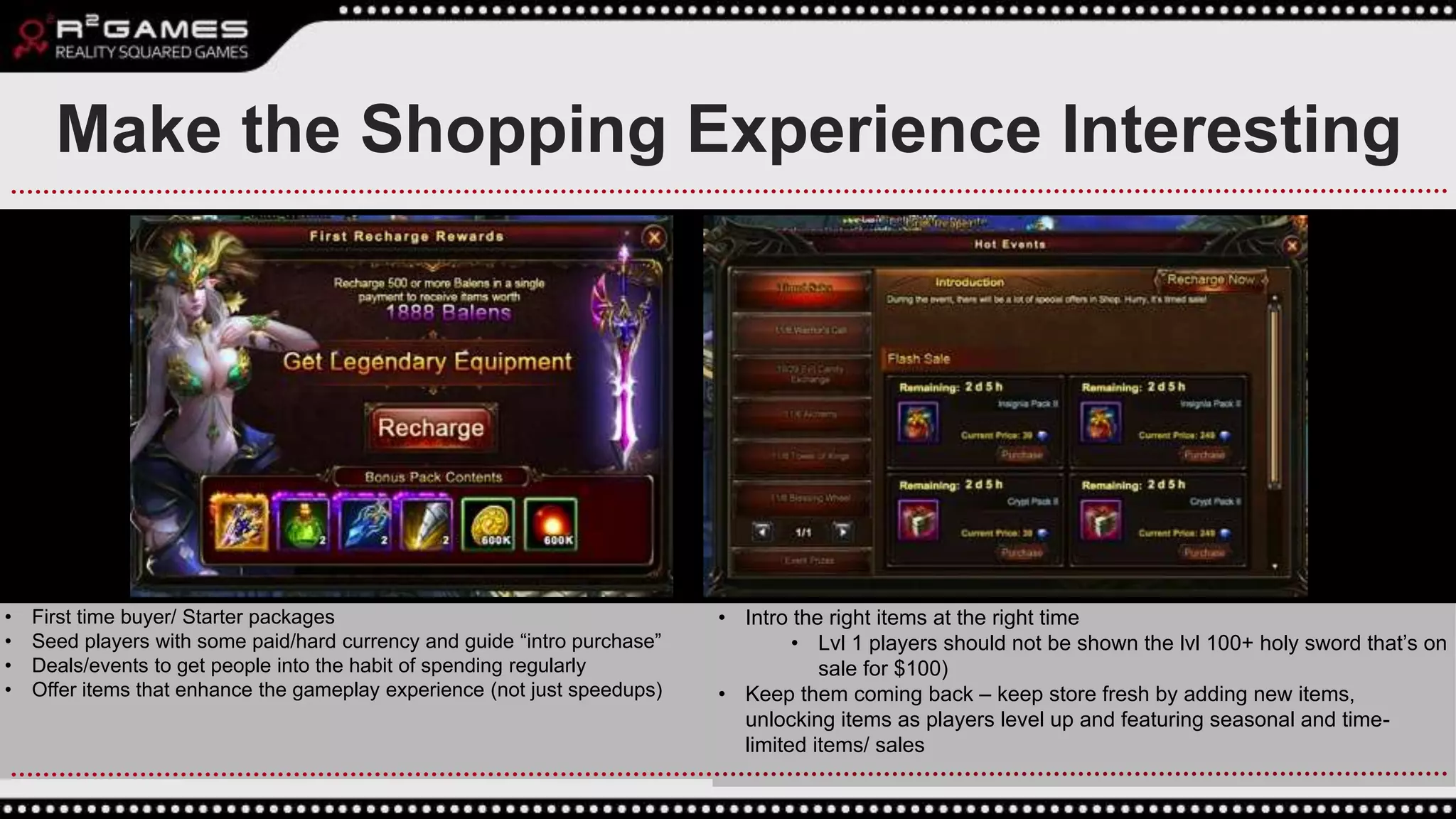 • First time buyer/ Starter packages
• Seed players with some paid/hard currency and guide “intro purchase”
• Deals/events to get people into the habit of spending regularly
• Offer items that enhance the gameplay experience (not just speedups)
Make the Shopping Experience Interesting
• Intro the right items at the right time
• Lvl 1 players should not be shown the lvl 100+ holy sword that’s on
sale for $100)
• Keep them coming back – keep store fresh by adding new items,
unlocking items as players level up and featuring seasonal and time-
limited items/ sales
 