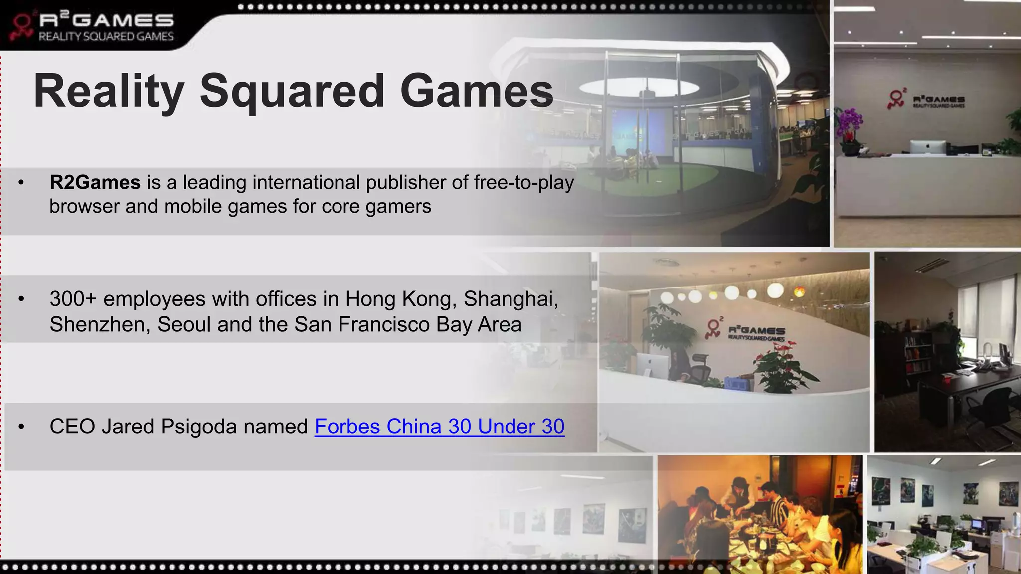 Reality Squared Games
• R2Games is a leading international publisher of free-to-play
browser and mobile games for core gamers
• 300+ employees with offices in Hong Kong, Shanghai,
Shenzhen, Seoul and the San Francisco Bay Area
• CEO Jared Psigoda named Forbes China 30 Under 30
 