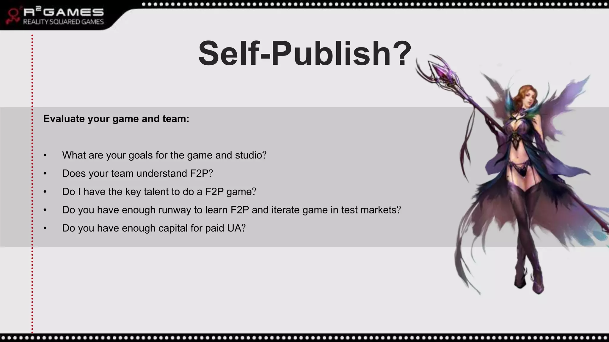 Self-Publish?
Evaluate your game and team:
• What are your goals for the game and studio?
• Does your team understand F2P?
• Do I have the key talent to do a F2P game?
• Do you have enough runway to learn F2P and iterate game in test markets?
• Do you have enough capital for paid UA?
 