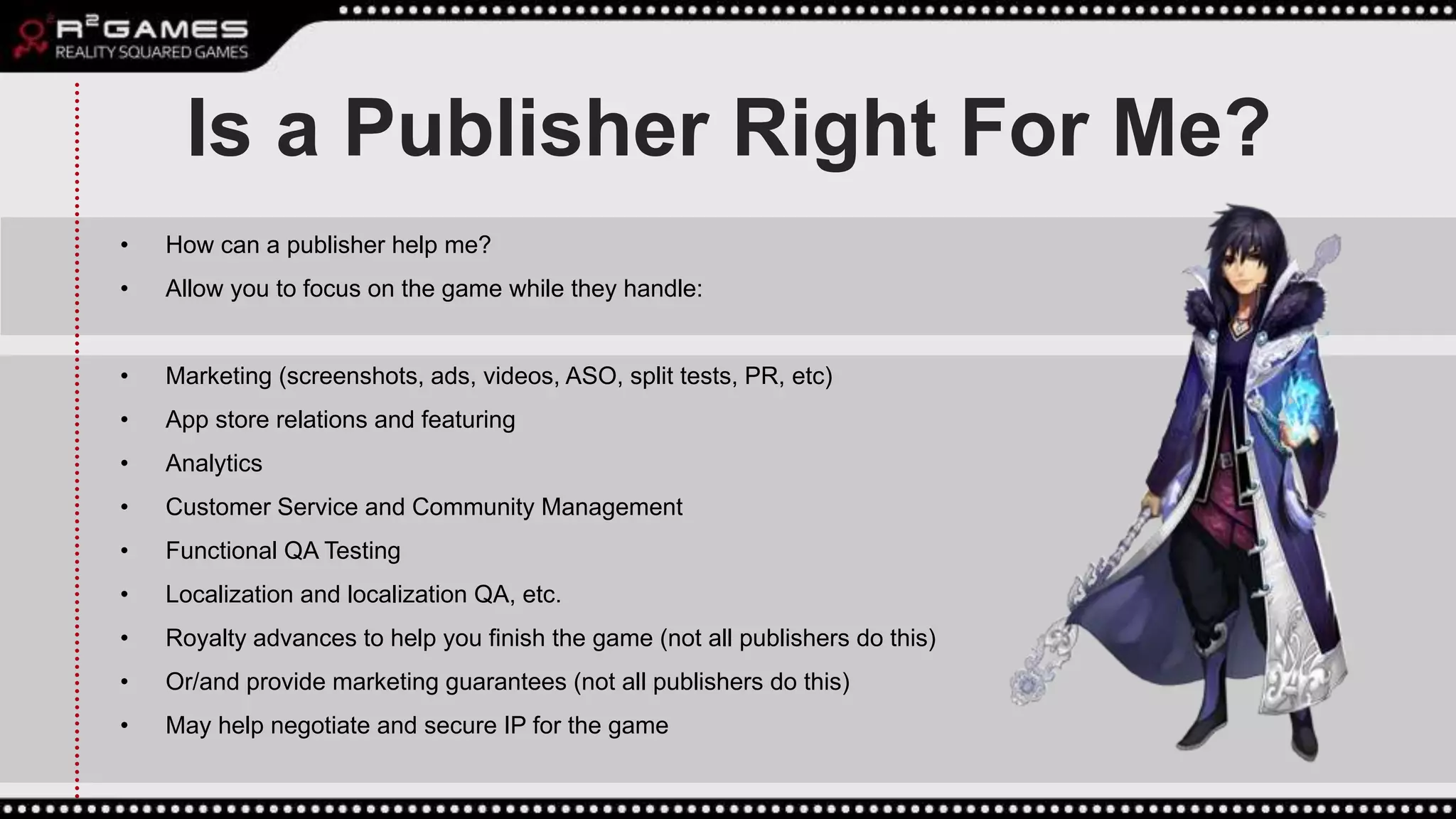 Is a Publisher Right For Me?
• How can a publisher help me?
• Allow you to focus on the game while they handle:
• Marketing (screenshots, ads, videos, ASO, split tests, PR, etc)
• App store relations and featuring
• Analytics
• Customer Service and Community Management
• Functional QA Testing
• Localization and localization QA, etc.
• Royalty advances to help you finish the game (not all publishers do this)
• Or/and provide marketing guarantees (not all publishers do this)
• May help negotiate and secure IP for the game
 