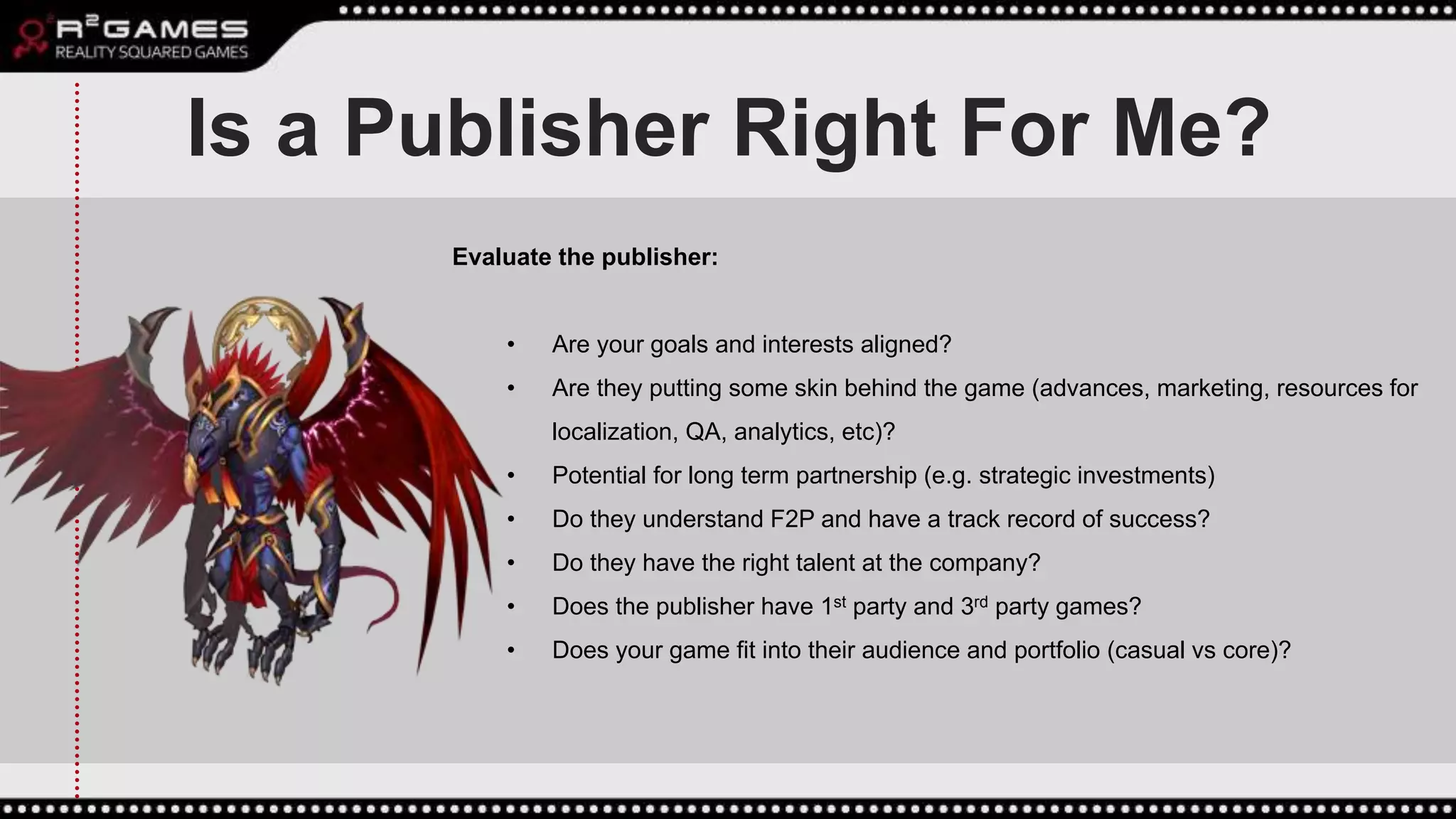 Is a Publisher Right For Me?
Evaluate the publisher:
• Are your goals and interests aligned?
• Are they putting some skin behind the game (advances, marketing, resources for
localization, QA, analytics, etc)?
• Potential for long term partnership (e.g. strategic investments)
• Do they understand F2P and have a track record of success?
• Do they have the right talent at the company?
• Does the publisher have 1st party and 3rd party games?
• Does your game fit into their audience and portfolio (casual vs core)?
 