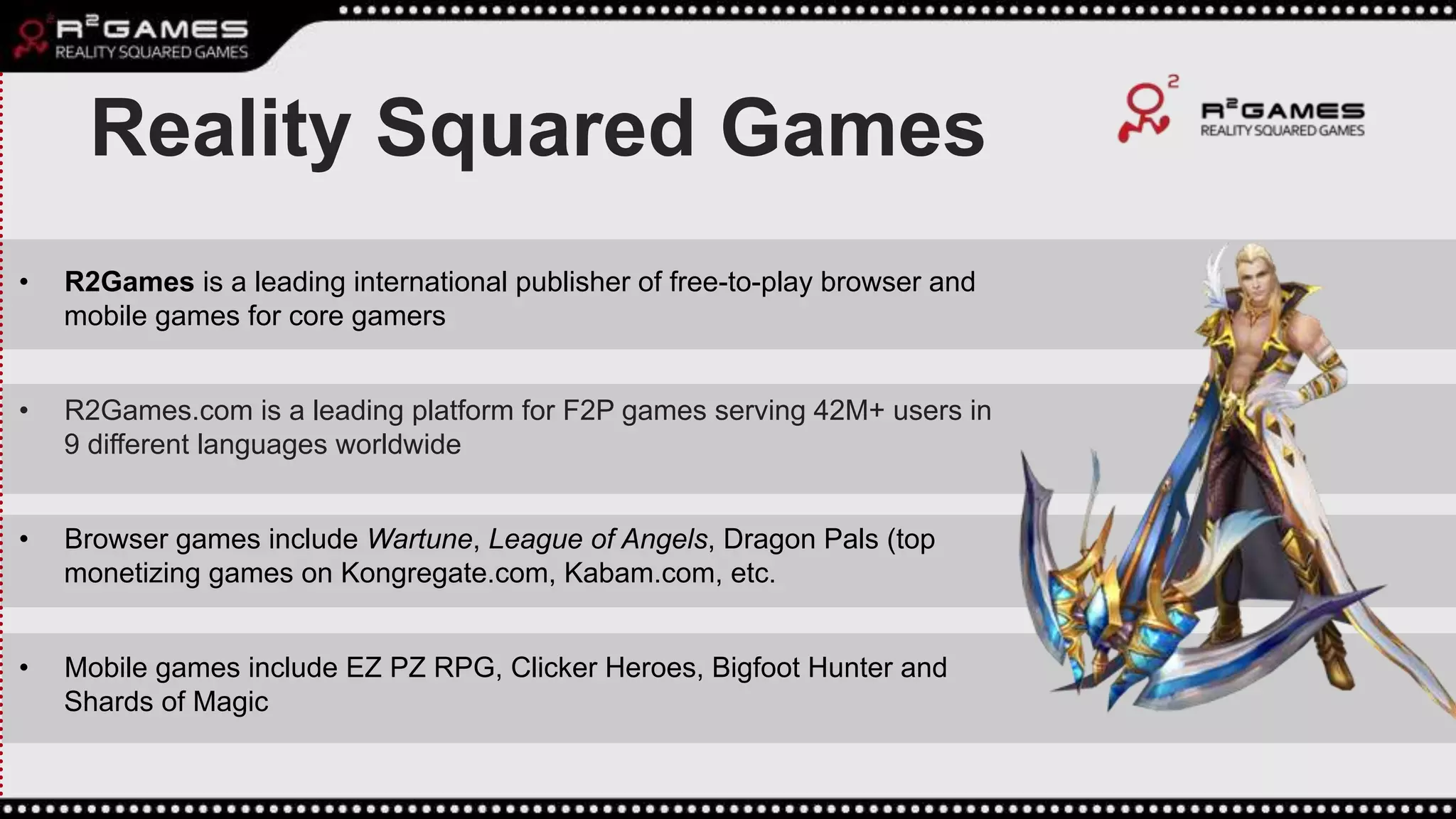 Reality Squared Games
• R2Games is a leading international publisher of free-to-play browser and
mobile games for core gamers
• R2Games.com is a leading platform for F2P games serving 42M+ users in
9 different languages worldwide
• Browser games include Wartune, League of Angels, Dragon Pals (top
monetizing games on Kongregate.com, Kabam.com, etc.
• Mobile games include EZ PZ RPG, Clicker Heroes, Bigfoot Hunter and
Shards of Magic
 