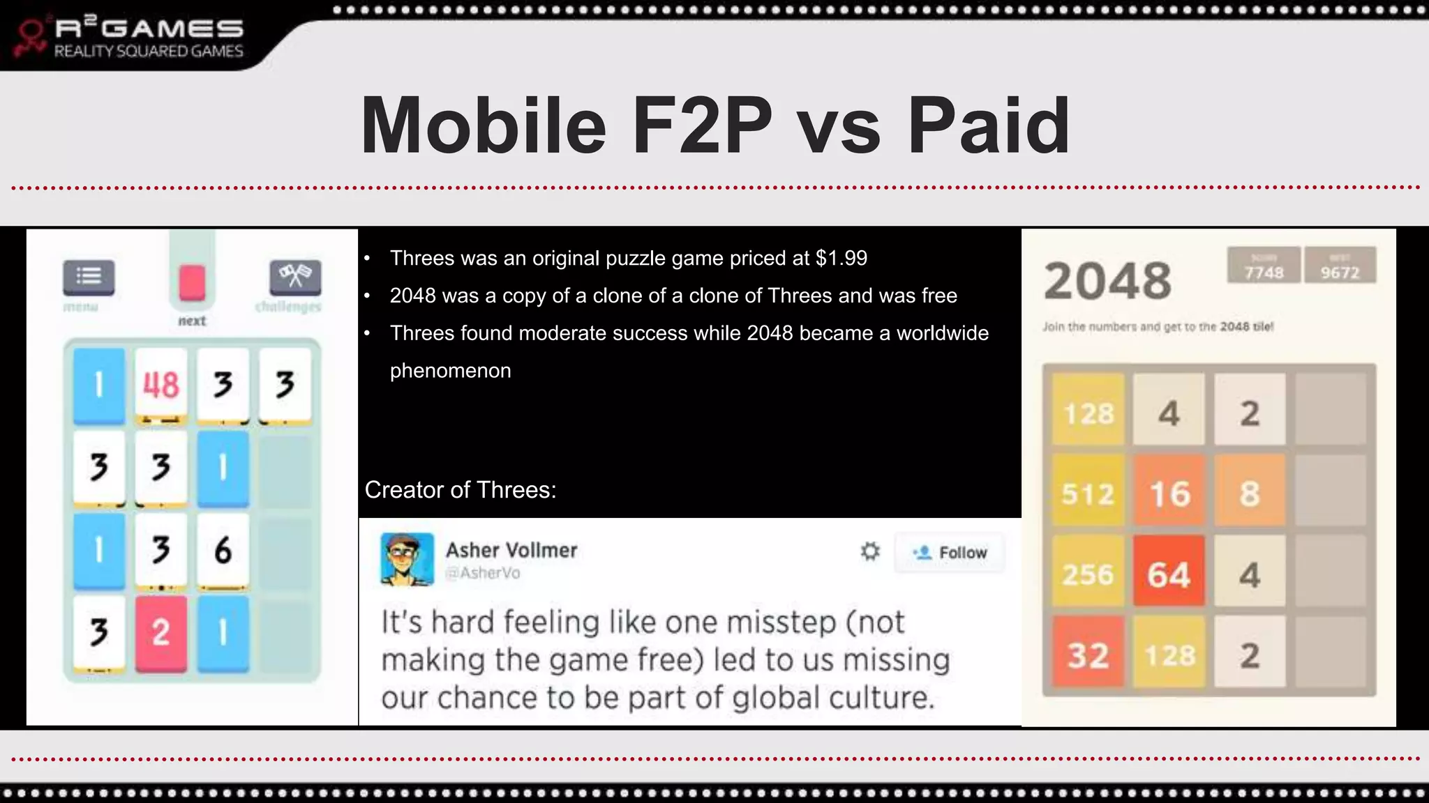 Mobile F2P vs Paid
• Threes was an original puzzle game priced at $1.99
• 2048 was a copy of a clone of a clone of Threes and was free
• Threes found moderate success while 2048 became a worldwide
phenomenon
Creator of Threes:
 