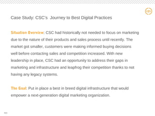 21
Case Study: CSC’s Journey to Best Digital Practices
Situation Overview: CSC had historically not needed to focus on marketing
due to the nature of their products and sales process until recently. The
market got smaller, customers were making informed buying decisions
well before contacting sales and competition increased. With new
leadership in place, CSC had an opportunity to address their gaps in
marketing and infrastructure and leapfrog their competition thanks to not
having any legacy systems.
The Goal: Put in place a best in breed digital infrastructure that would
empower a next-generation digital marketing organization.
#21
 