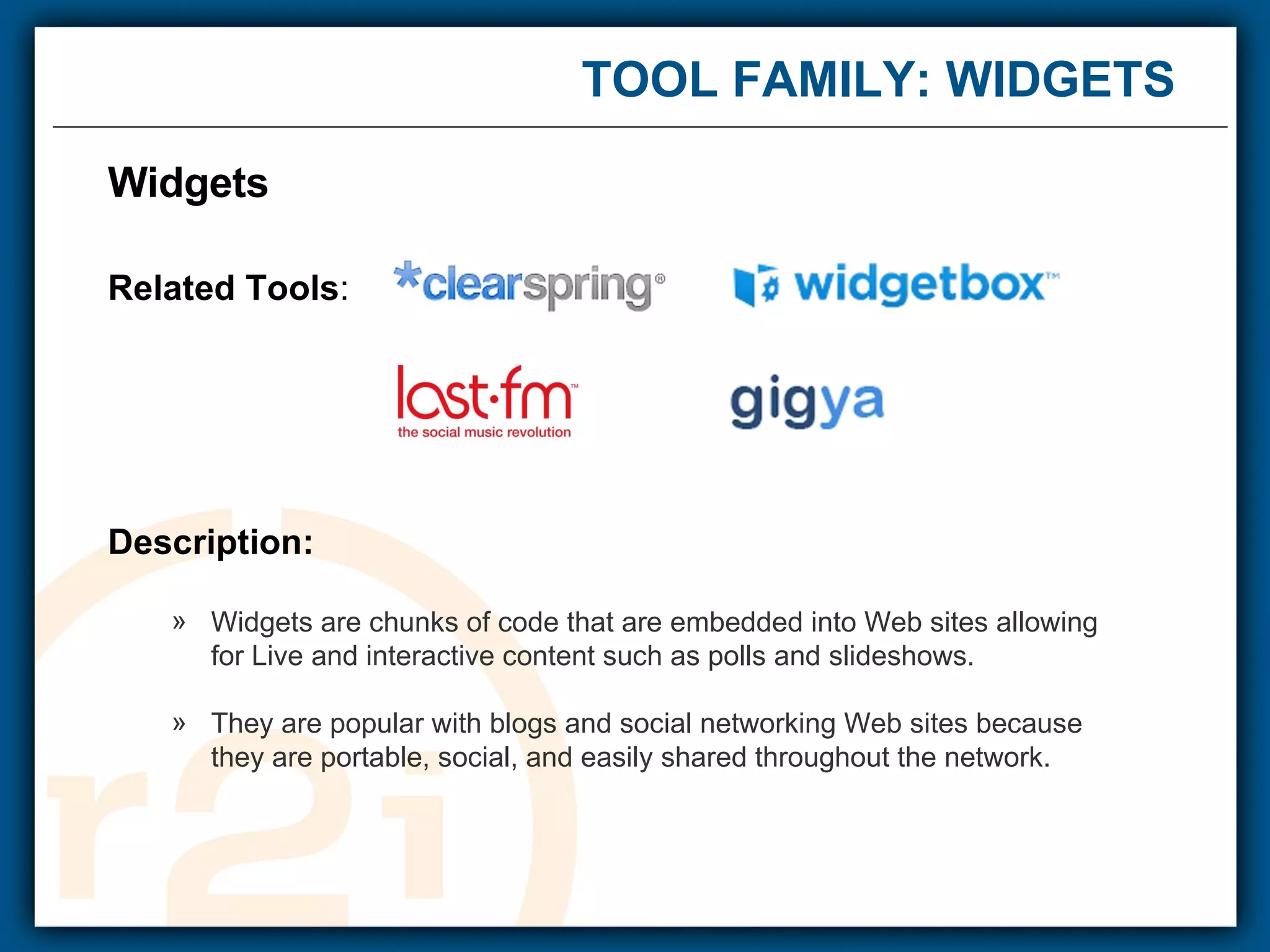 TOOL FAMILY: WIDGETS  Widgets Related Tools : Description: Widgets are chunks of code that are embedded into Web sites allowing  for Live and interactive content such as polls and slideshows. They are popular with blogs and social networking Web sites because  they are portable, social, and easily shared throughout the network. 
