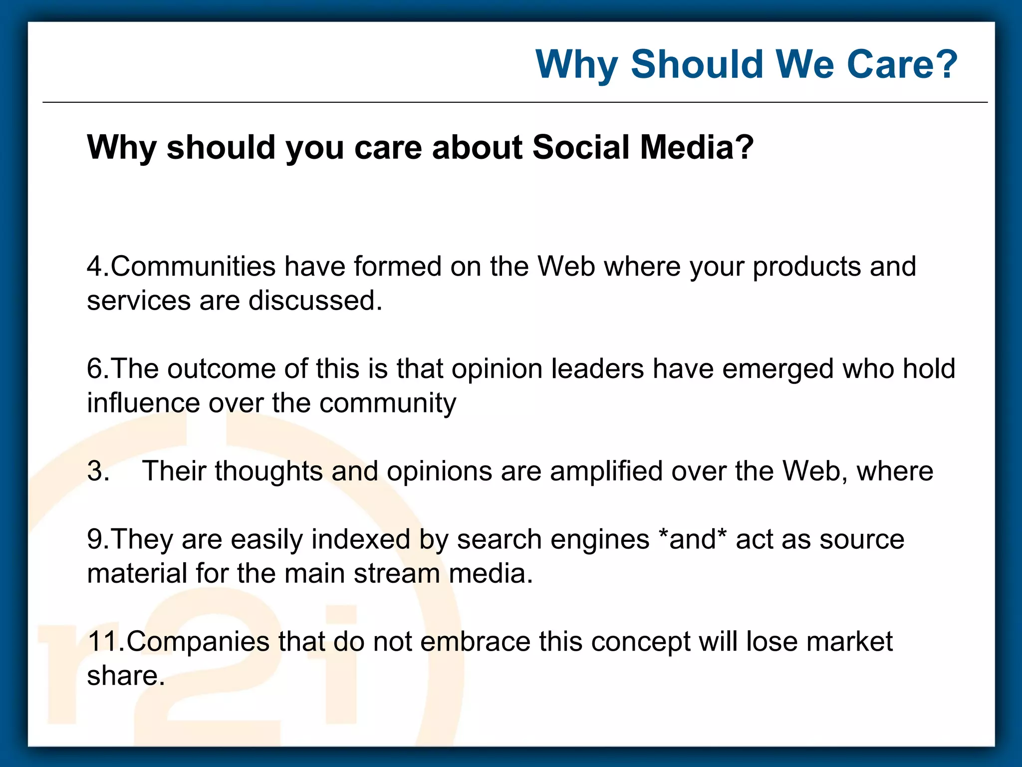 Why Should We Care? Why should you care about Social Media? Communities have formed on the Web where your products and services are discussed. The outcome of this is that opinion leaders have emerged who hold influence over the community 3.  Their thoughts and opinions are amplified over the Web, where They are easily indexed by search engines *and* act as source material for the main stream media. Companies that do not embrace this concept will lose market share.   