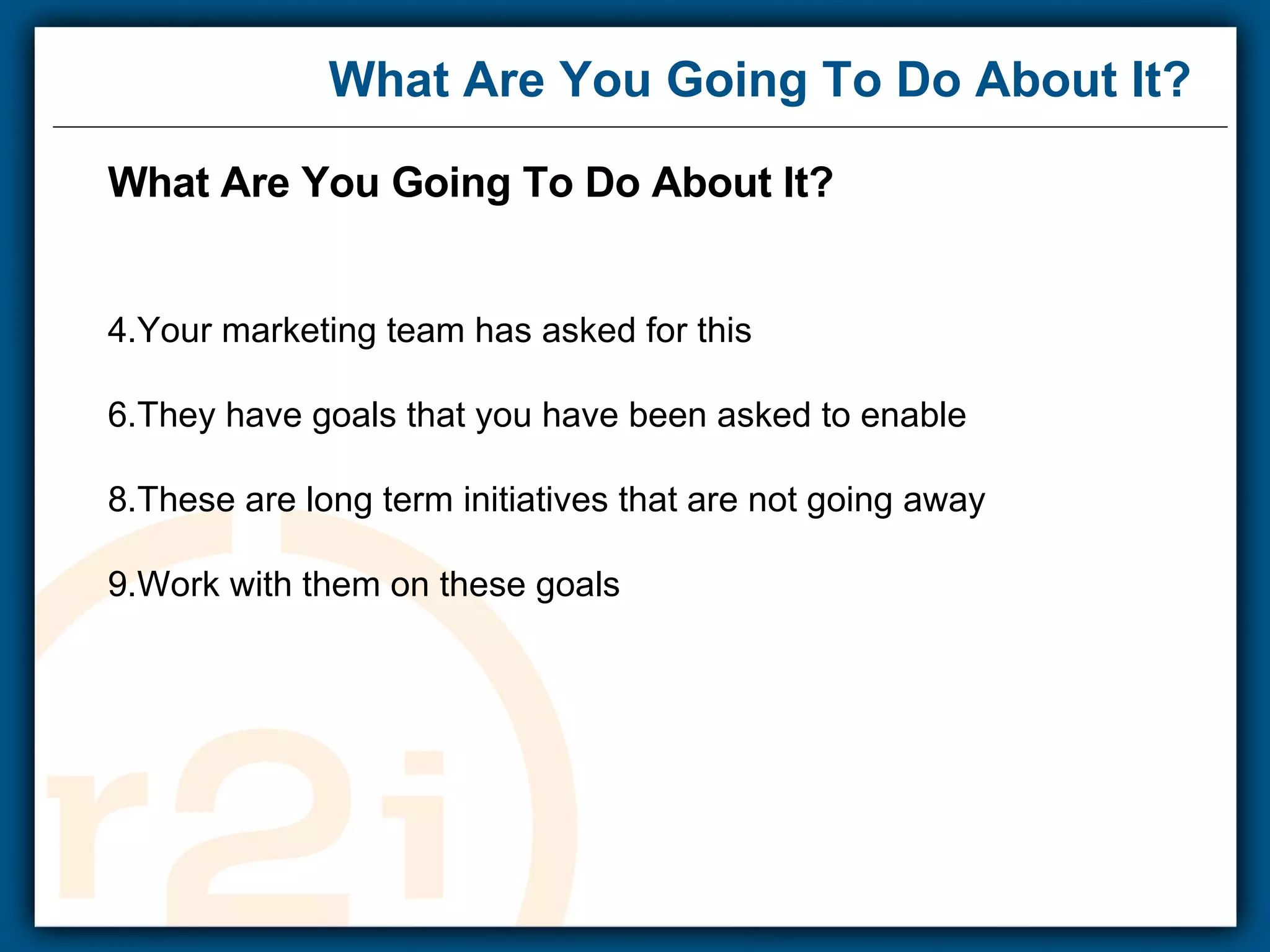 What Are You Going To Do About It? What Are You Going To Do About It? Your marketing team has asked for this They have goals that you have been asked to enable These are long term initiatives that are not going away Work with them on these goals    