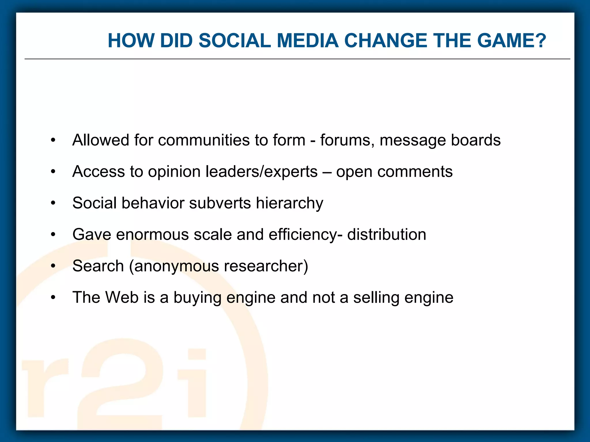 HOW DID SOCIAL MEDIA CHANGE THE GAME?  Allowed for communities to form - forums, message boards  Access to opinion leaders/experts – open comments Social behavior subverts hierarchy  Gave enormous scale and efficiency- distribution Search (anonymous researcher) The Web is a buying engine and not a selling engine 