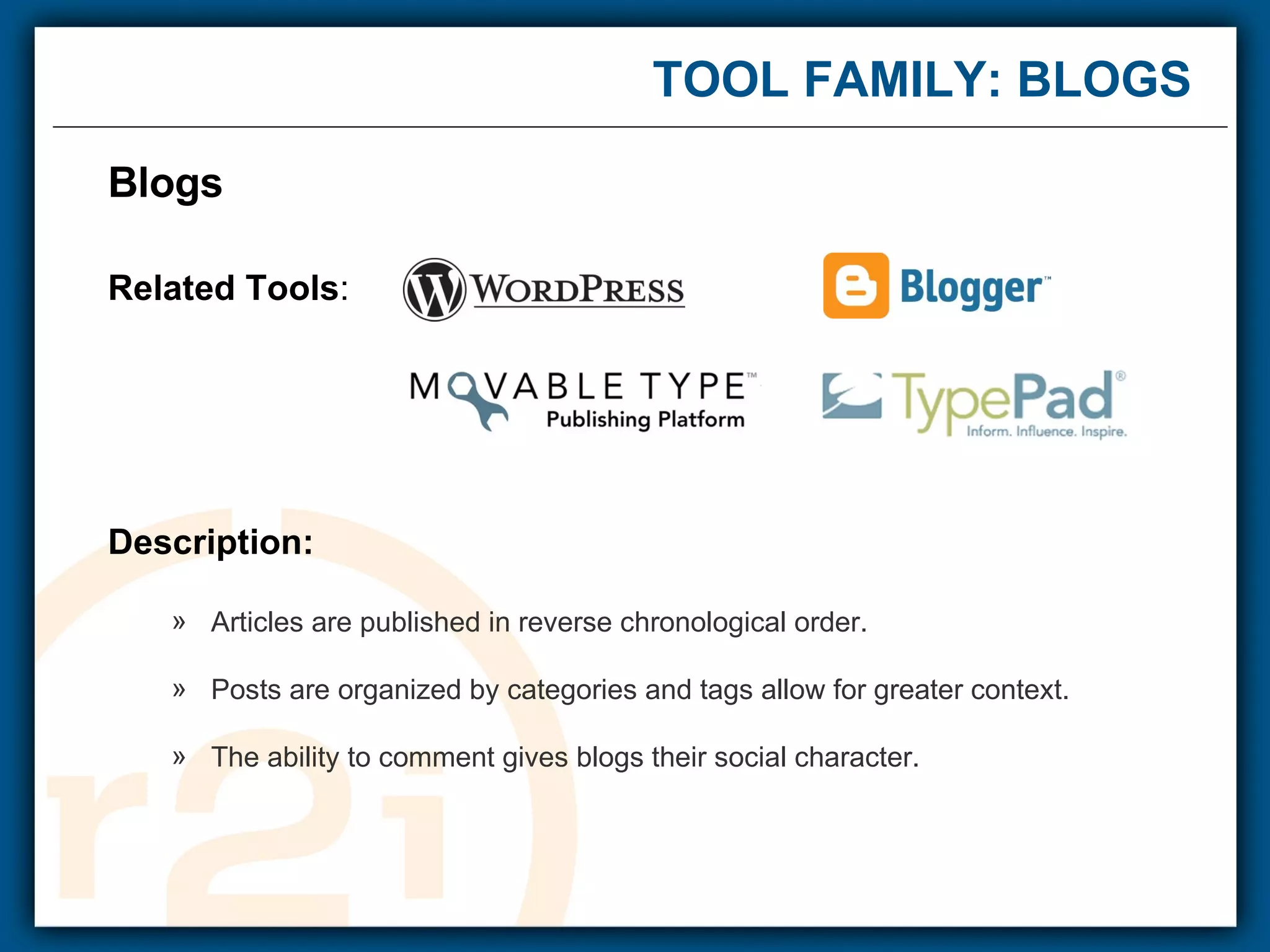 TOOL FAMILY: BLOGS Blogs  Related Tools : Description: Articles are published in reverse chronological order. Posts are organized by categories and tags allow for greater context. The ability to comment gives blogs their social character. 