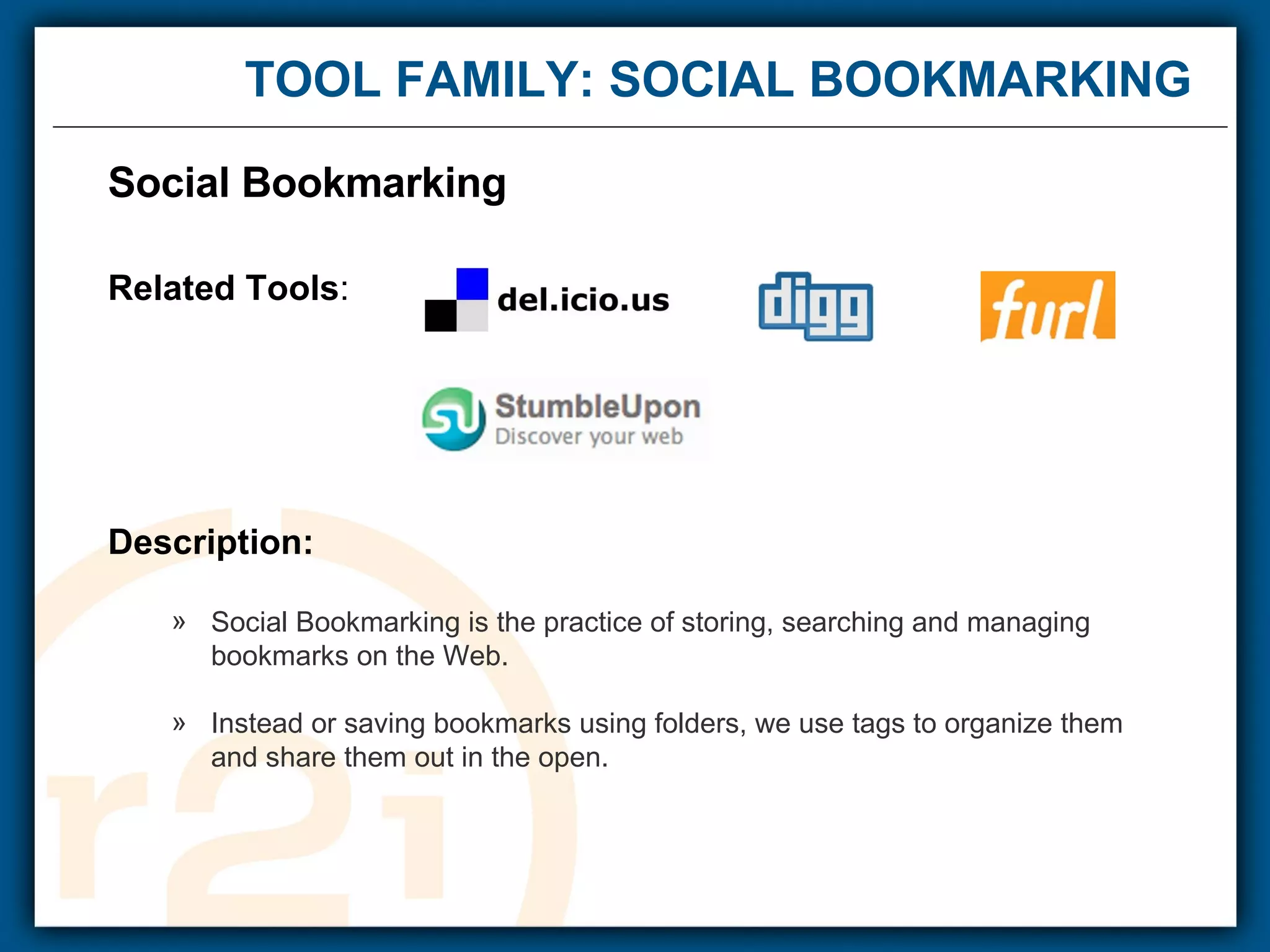 TOOL FAMILY: SOCIAL BOOKMARKING Social Bookmarking  Related Tools : Description: Social Bookmarking is the practice of storing, searching and managing bookmarks on the Web.  Instead or saving bookmarks using folders, we use tags to organize them  and share them out in the open. 