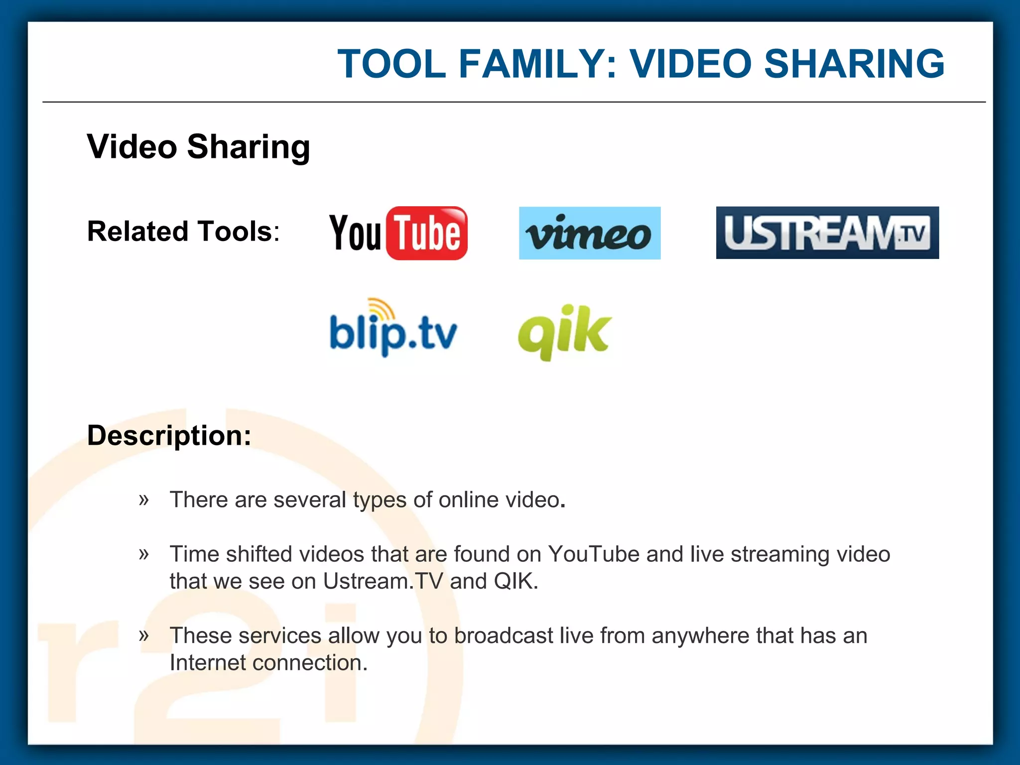 TOOL FAMILY: VIDEO SHARING  Video Sharing Related Tools : Description: There are several types of online video . Time shifted videos that are found on YouTube and live streaming video  that we see on Ustream.TV and QIK. These services allow you to broadcast live from anywhere that has an  Internet connection.      
