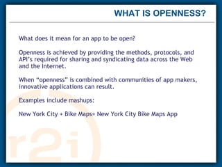 WHAT IS OPENNESS?  What does it mean for an app to be open? Openness is achieved by providing the methods, protocols, and API’s required for sharing and syndicating data across the Web and the Internet. When “openness” is combined with communities of app makers, innovative applications can result. Examples include mashups: New York City + Bike Maps= New York City Bike Maps App 
