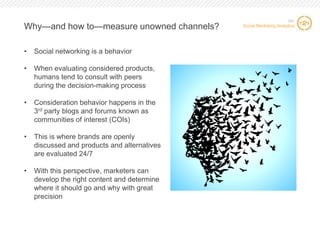 Why—and how to—measure unowned channels?
•

Social networking is a behavior

•

When evaluating considered products,
humans tend to consult with peers
during the decision-making process

•

Consideration behavior happens in the
3rd party blogs and forums known as
communities of interest (COIs)

•

This is where brands are openly
discussed and products and alternatives
are evaluated 24/7

•

SIC

Social Marketing Analytics

With this perspective, marketers can
develop the right content and determine
where it should go and why with great
precision

12 12

 