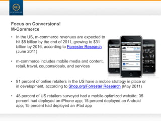 Focus on Conversions!
M-Commerce
• In the US, m-commerce revenues are expected to
  hit $6 billion by the end of 2011, growing to $31
  billion by 2016, according to Forrester Research
  (June 2011)

• m-commerce includes mobile media and content,
  retail, travel, coupons/deals, and services


• 91 percent of online retailers in the US have a mobile strategy in place or
  in development, according to Shop.org/Forrester Research (May 2011)

• 48 percent of US retailers surveyed had a mobile-optimized website; 35
  percent had deployed an iPhone app; 15 percent deployed an Android
  app; 15 percent had deployed an iPad app
 
