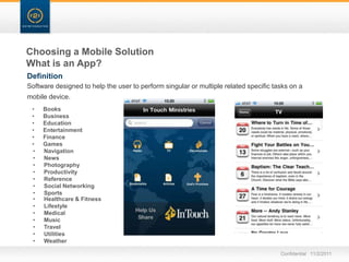 Choosing a Mobile Solution
What is an App?
Definition
Software designed to help the user to perform singular or multiple related specific tasks on a
mobile device.
 •   Books
 •   Business
 •   Education
 •   Entertainment
 •   Finance
 •   Games
 •   Navigation
 •   News
 •   Photography
 •   Productivity
 •   Reference
 •   Social Networking
 •   Sports
 •   Healthcare & Fitness
 •   Lifestyle
 •   Medical
 •   Music
 •   Travel
 •   Utilities
 •   Weather

                                                                                      Confidential 11/2/2011
 