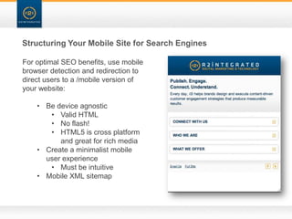 Structuring Your Mobile Site for Search Engines

For optimal SEO benefits, use mobile
browser detection and redirection to
direct users to a /mobile version of
your website:

    • Be device agnostic
       • Valid HTML
       • No flash!
       • HTML5 is cross platform
          and great for rich media
    • Create a minimalist mobile
      user experience
       • Must be intuitive
    • Mobile XML sitemap
 