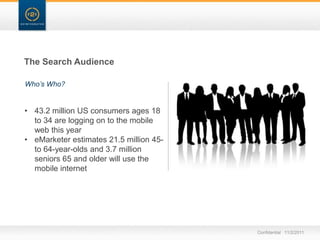 The Search Audience

Who’s Who?


• 43.2 million US consumers ages 18
  to 34 are logging on to the mobile
  web this year
• eMarketer estimates 21.5 million 45-
  to 64-year-olds and 3.7 million
  seniors 65 and older will use the
  mobile internet




                                         Confidential 11/2/2011
 