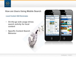 How are Users Using Mobile Search

Local Content Still Dominates


• On-the-go web usage drives
  search activity for local
  content

• Specific Content Search
  Behavior




                                    Confidential 11/2/2011
 
