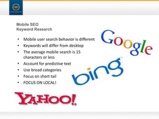Mobile SEO
Keyword Research

• Mobile user search behavior is different
• Keywords will differ from desktop
• The average mobile search is 15
  characters or less
• Account for predictive text
• Use broad categories
• Focus on short tail
• FOCUS ON LOCAL!
 
