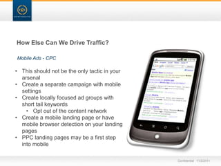 How Else Can We Drive Traffic?

Mobile Ads - CPC

• This should not be the only tactic in your
  arsenal
• Create a separate campaign with mobile
  settings
• Create locally focused ad groups with
  short tail keywords
    • Opt out of the content network
• Create a mobile landing page or have
  mobile browser detection on your landing
  pages
• PPC landing pages may be a first step
  into mobile

                                               Confidential 11/2/2011
 