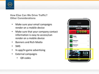 How Else Can We Drive Traffic?
Other Considerations

 • Make sure your email campaigns
   render on a mobile device
 • Make sure that your company contact
   information is easy to access/can
   render on a mobile device
 • Banners and Rich Media
 • SMS
 • In app/In game advertising
 • External campaigns
    • QR codes
 
