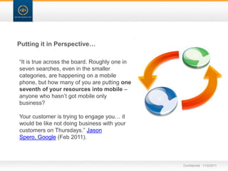 Putting it in Perspective…

“It is true across the board. Roughly one in
seven searches, even in the smaller
categories, are happening on a mobile
phone, but how many of you are putting one
seventh of your resources into mobile –
anyone who hasn‟t got mobile only
business?

Your customer is trying to engage you… it
would be like not doing business with your
customers on Thursdays.” Jason
Spero, Google (Feb 2011).



                                               Confidential 11/2/2011
 