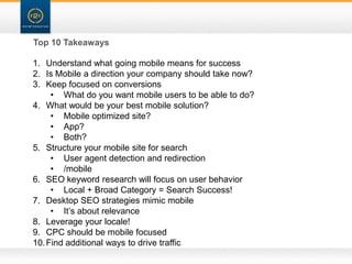 Top 10 Takeaways

1. Understand what going mobile means for success
2. Is Mobile a direction your company should take now?
3. Keep focused on conversions
     • What do you want mobile users to be able to do?
4. What would be your best mobile solution?
     • Mobile optimized site?
     • App?
     • Both?
5. Structure your mobile site for search
     • User agent detection and redirection
     • /mobile
6. SEO keyword research will focus on user behavior
     • Local + Broad Category = Search Success!
7. Desktop SEO strategies mimic mobile
     • It‟s about relevance
8. Leverage your locale!
9. CPC should be mobile focused
10. Find additional ways to drive traffic
 