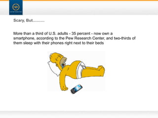 Scary, But………


More than a third of U.S. adults - 35 percent - now own a
smartphone, according to the Pew Research Center, and two-thirds of
them sleep with their phones right next to their beds
 