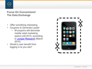 Focus On Conversions!
The Data Exchange


• Offer something interesting
• Coupons to Generate Leads!
    • M-coupons will dominate
       mobile retail marketing
       spend until 2013, according
       to Juniper Research (March
       2010)
• Would a user benefit from
  logging in to you site?




                                     Confidential 11/2/2011
 
