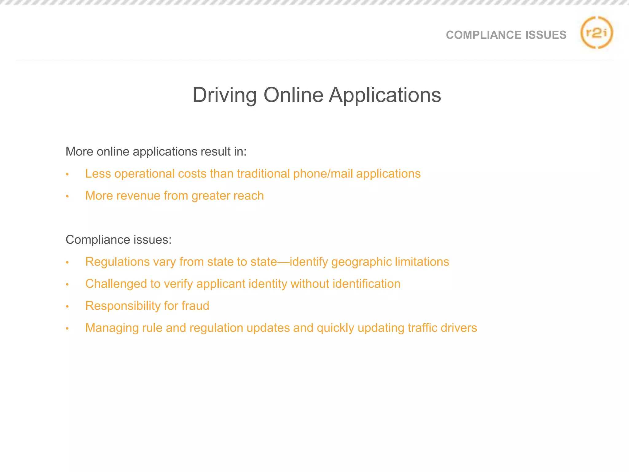 COMPLIANCE ISSUES
More online applications result in:
• Less operational costs than traditional phone/mail applications
• More revenue from greater reach
Compliance issues:
• Regulations vary from state to state—identify geographic limitations
• Challenged to verify applicant identity without identification
• Responsibility for fraud
• Managing rule and regulation updates and quickly updating traffic drivers
Driving Online Applications
 