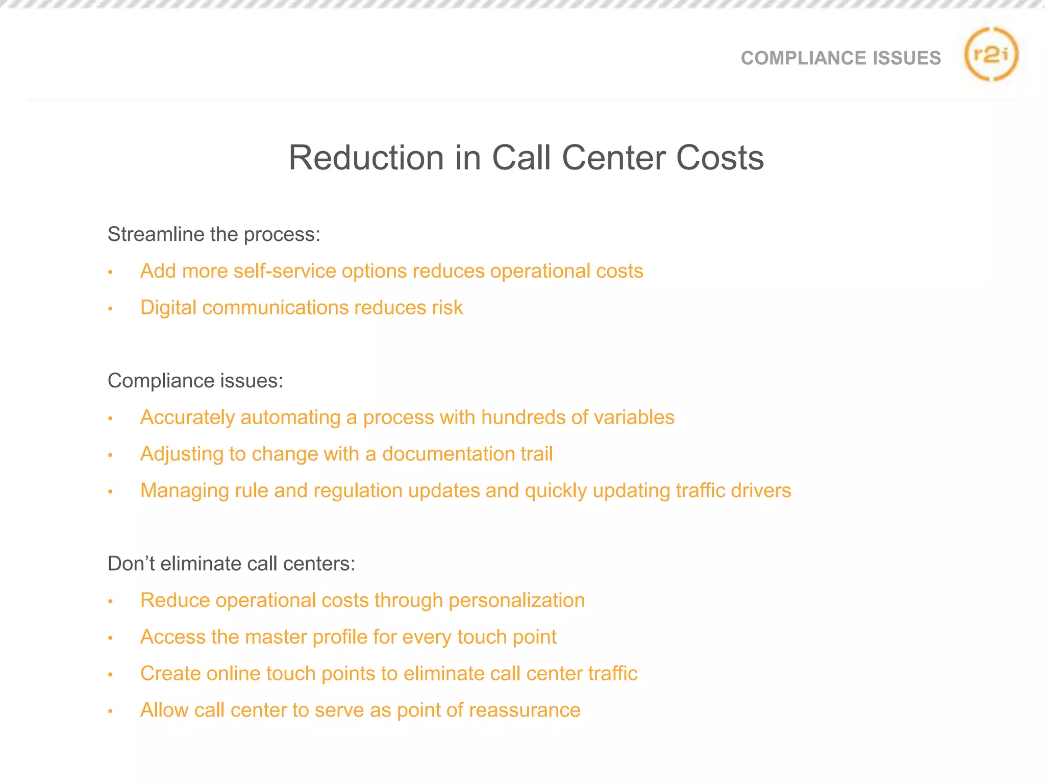 COMPLIANCE ISSUES
Streamline the process:
• Add more self-service options reduces operational costs
• Digital communications reduces risk
Compliance issues:
• Accurately automating a process with hundreds of variables
• Adjusting to change with a documentation trail
• Managing rule and regulation updates and quickly updating traffic drivers
Don’t eliminate call centers:
• Reduce operational costs through personalization
• Access the master profile for every touch point
• Create online touch points to eliminate call center traffic
• Allow call center to serve as point of reassurance
Reduction in Call Center Costs
 