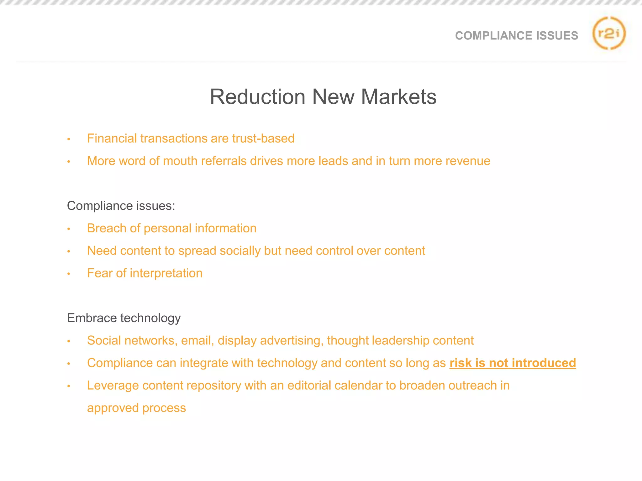 COMPLIANCE ISSUES
• Financial transactions are trust-based
• More word of mouth referrals drives more leads and in turn more revenue
Compliance issues:
• Breach of personal information
• Need content to spread socially but need control over content
• Fear of interpretation
Embrace technology
• Social networks, email, display advertising, thought leadership content
• Compliance can integrate with technology and content so long as risk is not introduced
• Leverage content repository with an editorial calendar to broaden outreach in
approved process
Reduction New Markets
 