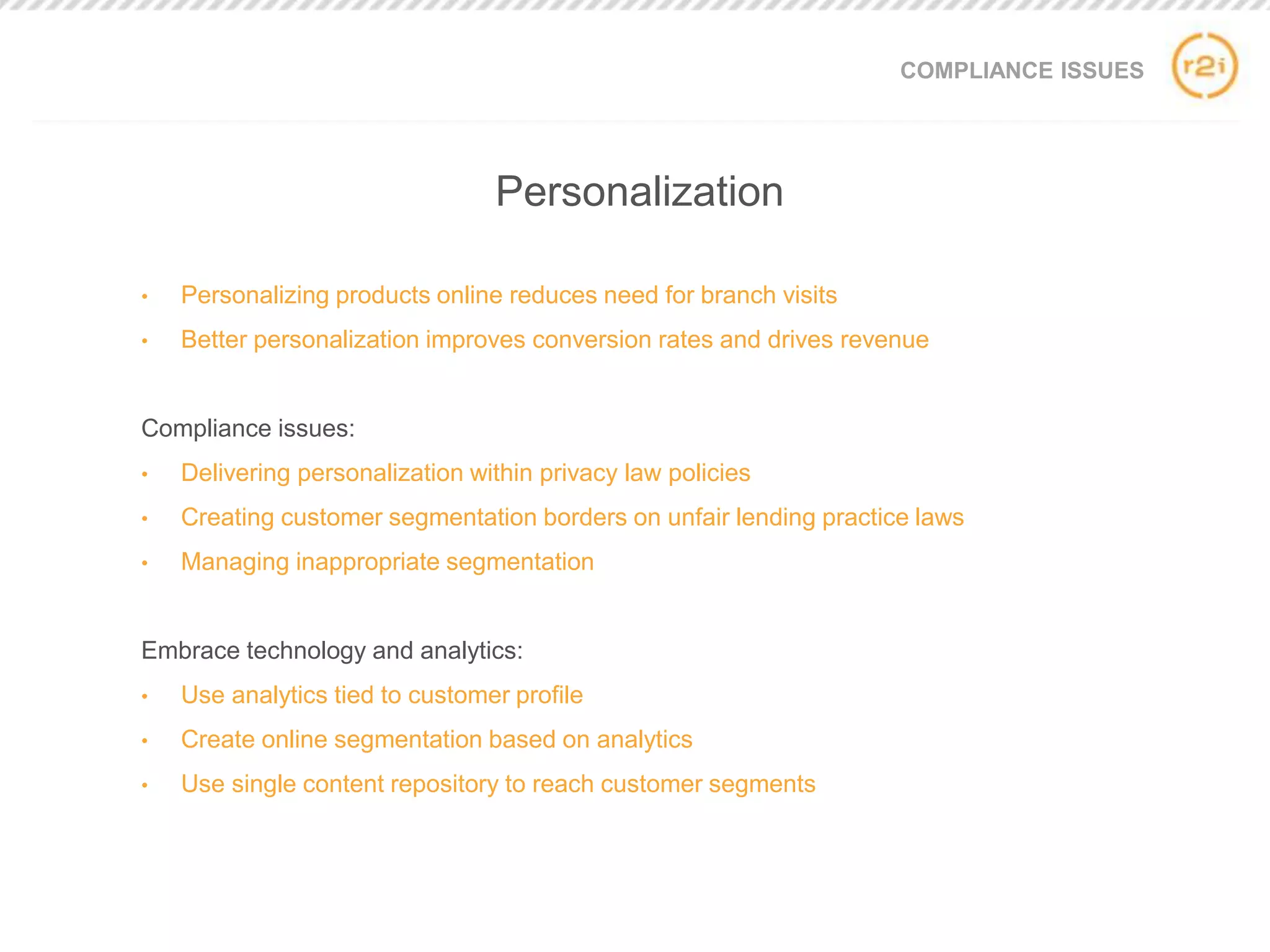 COMPLIANCE ISSUES
• Personalizing products online reduces need for branch visits
• Better personalization improves conversion rates and drives revenue
Compliance issues:
• Delivering personalization within privacy law policies
• Creating customer segmentation borders on unfair lending practice laws
• Managing inappropriate segmentation
Embrace technology and analytics:
• Use analytics tied to customer profile
• Create online segmentation based on analytics
• Use single content repository to reach customer segments
Personalization
 