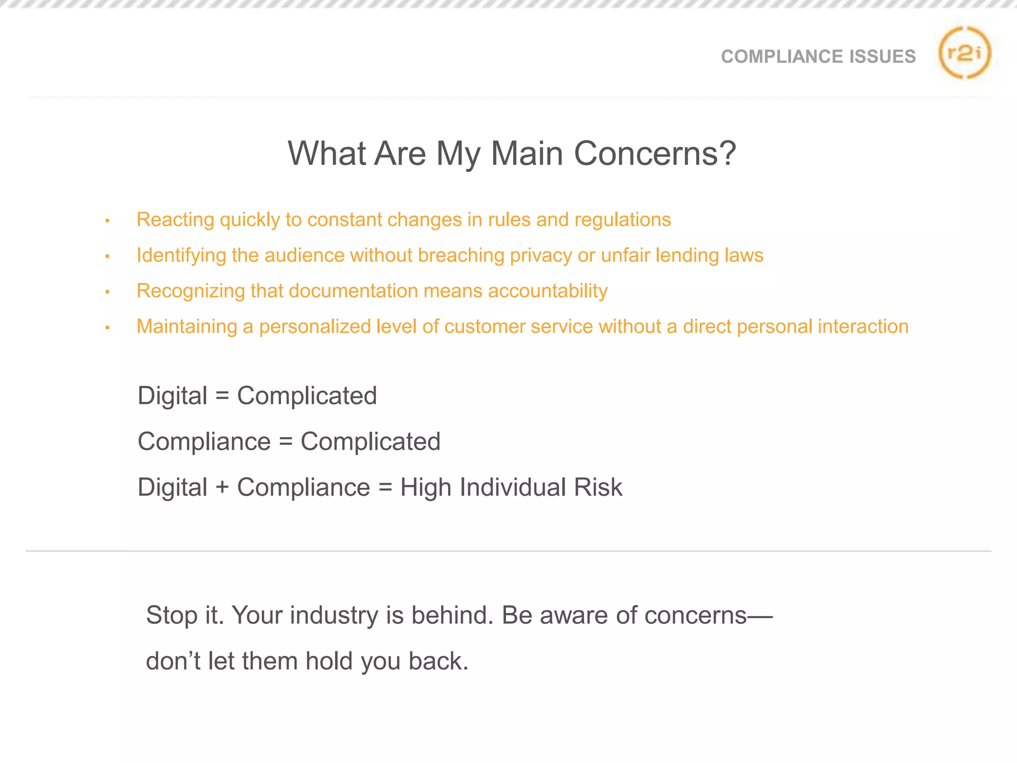 COMPLIANCE ISSUES
• Reacting quickly to constant changes in rules and regulations
• Identifying the audience without breaching privacy or unfair lending laws
• Recognizing that documentation means accountability
• Maintaining a personalized level of customer service without a direct personal interaction
Stop it. Your industry is behind. Be aware of concerns—
don’t let them hold you back.
What Are My Main Concerns?
Digital = Complicated
Compliance = Complicated
Digital + Compliance = High Individual Risk
 