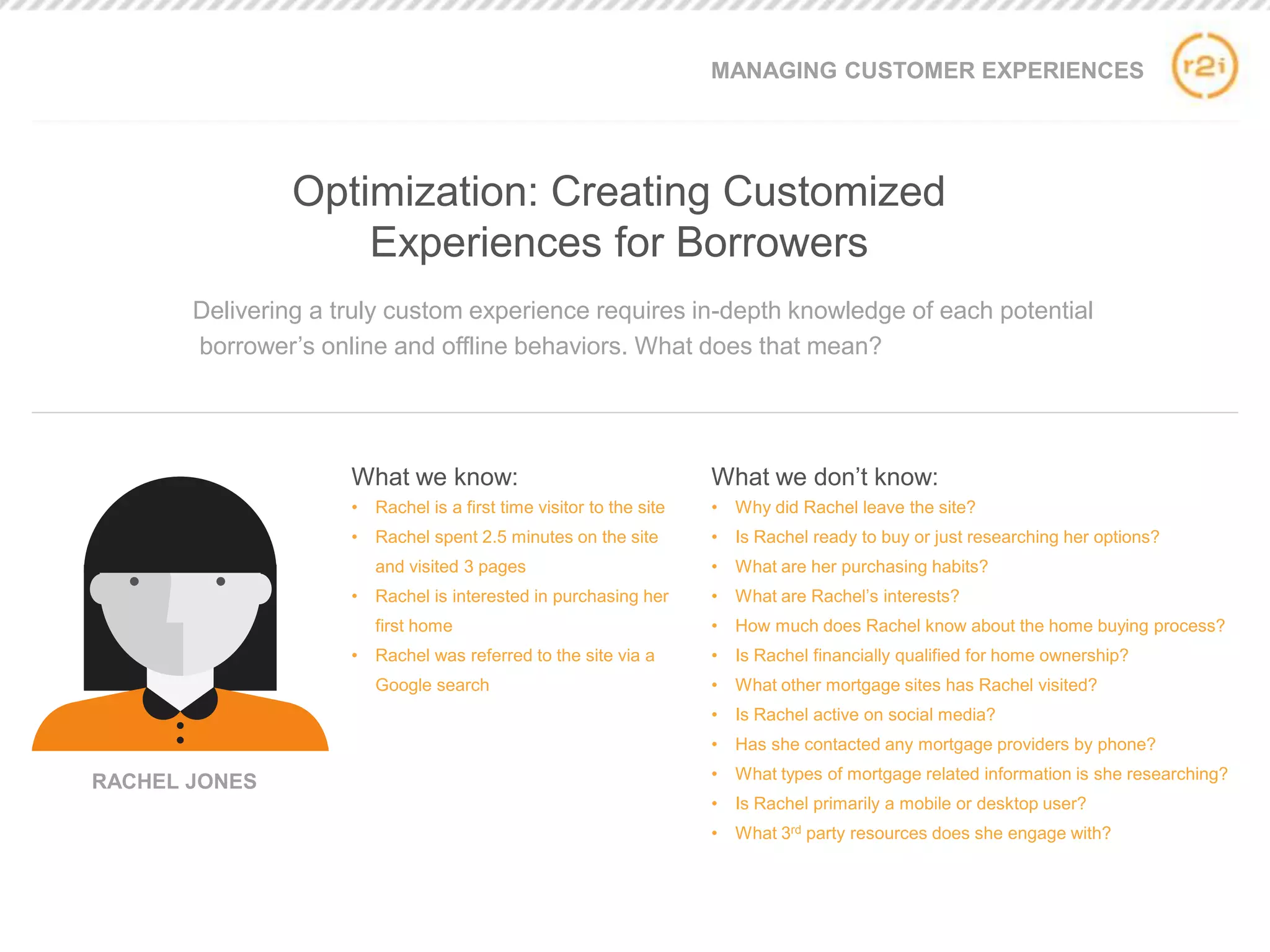 Delivering a truly custom experience requires in-depth knowledge of each potential
borrower’s online and offline behaviors. What does that mean?
What we know:
• Rachel is a first time visitor to the site
• Rachel spent 2.5 minutes on the site
and visited 3 pages
• Rachel is interested in purchasing her
first home
• Rachel was referred to the site via a
Google search
What we don’t know:
• Why did Rachel leave the site?
• Is Rachel ready to buy or just researching her options?
• What are her purchasing habits?
• What are Rachel’s interests?
• How much does Rachel know about the home buying process?
• Is Rachel financially qualified for home ownership?
• What other mortgage sites has Rachel visited?
• Is Rachel active on social media?
• Has she contacted any mortgage providers by phone?
• What types of mortgage related information is she researching?
• Is Rachel primarily a mobile or desktop user?
• What 3rd party resources does she engage with?
MANAGING CUSTOMER EXPERIENCES
Optimization: Creating Customized
Experiences for Borrowers
RACHEL JONES
 